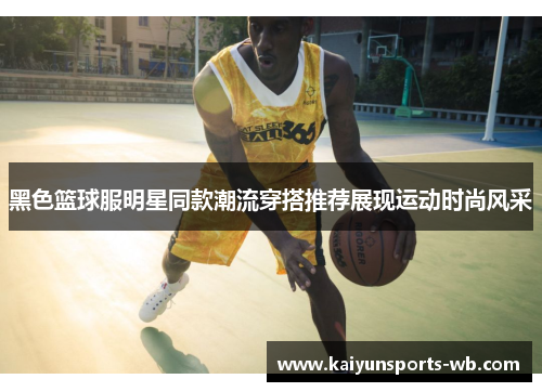 黑色篮球服明星同款潮流穿搭推荐展现运动时尚风采